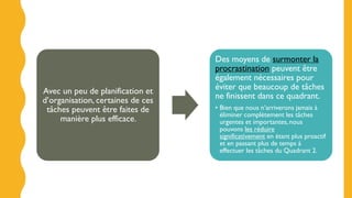 Avec un peu de planification et
d’organisation, certaines de ces
tâches peuvent être faites de
manière plus efficace.
Des moyens de surmonter la
procrastination peuvent être
également nécessaires pour
éviter que beaucoup de tâches
ne finissent dans ce quadrant.
• Bien que nous n’arriverons jamais à
éliminer complètement les tâches
urgentes et importantes,nous
pouvons les réduire
significativement en étant plus proactif
et en passant plus de temps à
effectuer les tâches du Quadrant 2.
 