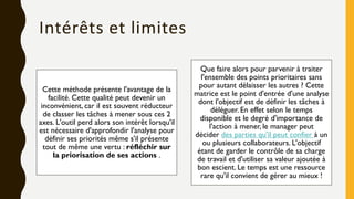 Intérêts et limites
Cette méthode présente l'avantage de la
facilité. Cette qualité peut devenir un
inconvénient, car il est souvent réducteur
de classer les tâches à mener sous ces 2
axes. L'outil perd alors son intérêt lorsqu'il
est nécessaire d'approfondir l'analyse pour
définir ses priorités même s'il présente
tout de même une vertu : réfléchir sur
la priorisation de ses actions .
Que faire alors pour parvenir à traiter
l'ensemble des points prioritaires sans
pour autant délaisser les autres ? Cette
matrice est le point d'entrée d'une analyse
dont l'objectif est de définir les tâches à
déléguer. En effet selon le temps
disponible et le degré d'importance de
l'action à mener, le manager peut
décider des parties qu'il peut confier à un
ou plusieurs collaborateurs. L'objectif
étant de garder le contrôle de sa charge
de travail et d'utiliser sa valeur ajoutée à
bon escient. Le temps est une ressource
rare qu'il convient de gérer au mieux !
 