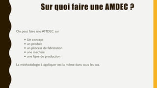 On peut faire une AMDEC sur
• Un concept
• un produit
• un process de fabrication
• une machine
• une ligne de production
La méthodologie à appliquer est la même dans tous les cas.
Sur quoi faire une AMDEC ?
 