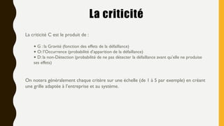 La criticité
La criticité C est le produit de :
• G : la Gravité (fonction des effets de la défaillance)
• O: l’Occurrence (probabilité d’apparition de la défaillance)
• D: la non-Détection (probabilité de ne pas détecter la défaillance avant qu’elle ne produise
ses effets)
On notera généralement chaque critère sur une échelle (de 1 à 5 par exemple) en créant
une grille adaptée à l’entreprise et au système.
 