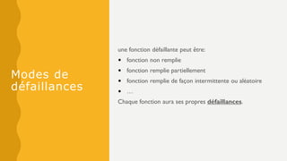 Modes de
défaillances
une fonction défaillante peut être:
• fonction non remplie
• fonction remplie partiellement
• fonction remplie de façon intermittente ou aléatoire
• …
Chaque fonction aura ses propres défaillances.
 