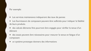 Par exemple:
• Les services maintenance indiqueront des taux de pannes
• Les fournisseurs de composant peuvent être sollicités pour indiquer la fiabilité
de leurs produits.
• des calculs éléments finis pourront être engagés pour vérifier la tenue d’un
élément
• des essais peuvent être nécessaires pour mesurer la tenue en fatigue d’un
composant
• un système prototype donnera des informations
 