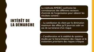 INTÉRÊT DE
LA DÉMARCHE
La méthode AMDEC confronte les
connaissances des différents secteurs
d’activité de l’organisation pour obtenir les
résultats suivants :
– La satisfaction du client par la diminution
maximum des effets qu’il pourrait subir en
cas de survenance d’un risque
– L’amélioration et la stabilité du système
étudié, par la hiérarchisation des risques et le
traitement prioritaire des risques critiques
 