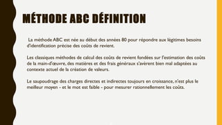 MÉTHODE ABC DÉFINITION
La méthode ABC est née au début des années 80 pour répondre aux légitimes besoins
d'identification précise des coûts de revient.
Les classiques méthodes de calcul des coûts de revient fondées sur l'estimation des coûts
de la main-d'œuvre, des matières et des frais généraux s'avèrent bien mal adaptées au
contexte actuel de la création de valeurs.
Le saupoudrage des charges directes et indirectes toujours en croissance, n'est plus le
meilleur moyen - et le mot est faible - pour mesurer rationnellement les coûts.
2
 