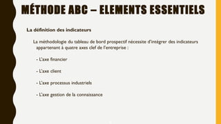 MÉTHODE ABC – ELEMENTS ESSENTIELS
4
La définition des indicateurs
La méthodologie du tableau de bord prospectif nécessite d’intégrer des indicateurs
appartenant à quatre axes clef de l’entreprise :
- L’axe financier
- L’axe client
- L’axe processus industriels
- L’axe gestion de la connaissance
 