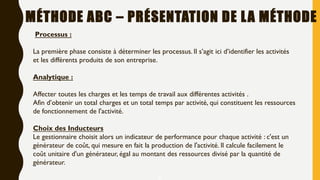 5
MÉTHODE ABC – PRÉSENTATION DE LA MÉTHODE
Processus :
La première phase consiste à déterminer les processus. Il s’agit ici d’identifier les activités
et les différents produits de son entreprise.
Analytique :
Affecter toutes les charges et les temps de travail aux différentes activités .
Afin d’obtenir un total charges et un total temps par activité, qui constituent les ressources
de fonctionnement de l'activité.
Choix des Inducteurs
Le gestionnaire choisit alors un indicateur de performance pour chaque activité : c'est un
générateur de coût, qui mesure en fait la production de l'activité. Il calcule facilement le
coût unitaire d'un générateur, égal au montant des ressources divisé par la quantité de
générateur.
 