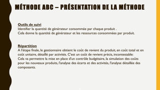 6
Outils de suivi
Identifier la quantité de générateur consommée par chaque produit .
Cela donne la quantité de générateur et les ressources consommées par produit.
Répartition
A l'étape finale, le gestionnaire obtient le coût de revient du produit, en coût total et en
coût unitaire, détaillé par activités. C'est un coût de revient précis, incontestable:
Cela va permettre la mise en place d'un contrôle budgétaire, la simulation des coûts
pour les nouveaux produits, l'analyse des écarts et des activités, l'analyse détaillée des
composants.
MÉTHODE ABC – PRÉSENTATION DE LA MÉTHODE
 