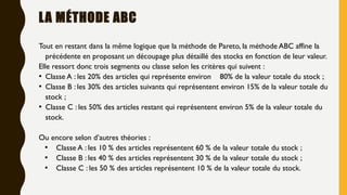 LA MÉTHODE ABC
Tout en restant dans la même logique que la méthode de Pareto, la méthode ABC affine la
précédente en proposant un découpage plus détaillé des stocks en fonction de leur valeur.
Elle ressort donc trois segments ou classe selon les critères qui suivent :
• Classe A : les 20% des articles qui représente environ 80% de la valeur totale du stock ;
• Classe B : les 30% des articles suivants qui représentent environ 15% de la valeur totale du
stock ;
• Classe C : les 50% des articles restant qui représentent environ 5% de la valeur totale du
stock.
Ou encore selon d’autres théories :
• Classe A : les 10 % des articles représentent 60 % de la valeur totale du stock ;
• Classe B : les 40 % des articles représentent 30 % de la valeur totale du stock ;
• Classe C : les 50 % des articles représentent 10 % de la valeur totale du stock.
 