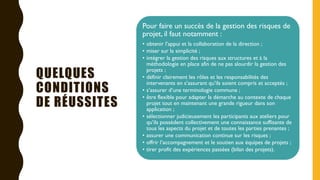 QUELQUES
CONDITIONS
DE RÉUSSITES
Pour faire un succès de la gestion des risques de
projet, il faut notamment :
• obtenir l’appui et la collaboration de la direction ;
• miser sur la simplicité ;
• intégrer la gestion des risques aux structures et à la
méthodologie en place afin de ne pas alourdir la gestion des
projets ;
• définir clairement les rôles et les responsabilités des
intervenants en s’assurant qu’ils soient compris et acceptés ;
• s’assurer d’une terminologie commune ;
• être flexible pour adapter la démarche au contexte de chaque
projet tout en maintenant une grande rigueur dans son
application ;
• sélectionner judicieusement les participants aux ateliers pour
qu’ils possèdent collectivement une connaissance suffisante de
tous les aspects du projet et de toutes les parties prenantes ;
• assurer une communication continue sur les risques ;
• offrir l’accompagnement et le soutien aux équipes de projets ;
• tirer profit des expériences passées (bilan des projets).
 