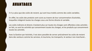 AVANTAGES
7
Il n'y a plus que des coûts de revient, qui sont tous traités comme des coûts variables.
En effet, les coûts des produits sont suivis au travers de leur consommation d'activités,
lesquelles intègrent toutes les charges sous une forme directe et variable.
Les coûts indirects et directs n'existent plus car toutes les charges sont affectées à des activités :
en fait, ce sont les activités qui consomment toutes les charges, et les produits qui consomment
toutes les activités.
Avec la Gestion par Activités, il est alors possible de cerner précisément les coûts de revient
dans des secteurs comme les services, le tourisme, les transports, le secteur non marchand…
 