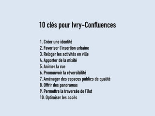 1. Créer une identité 
2. Favoriser l’insertion urbaine 
3. Reloger les activités en ville 
4. Apporter de la mixité 
5. Animer la rue 
6. Promouvoir la réversibilité 
7. Aménager des espaces publics de qualité 
8. Offrir des panoramas 
9. Permettre la traversée de l’îlot 
10. Optimiser les accès 
10 clés pour Ivry-Confluences  