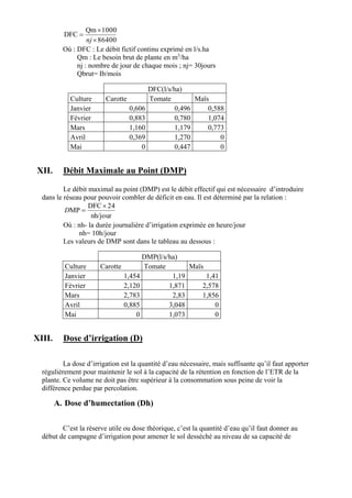 86400
1000Qm
DFC



nj
Où : DFC : Le débit fictif continu exprimé en l/s.ha
Qm : Le besoin brut de plante en m3
/ha
nj : nombre de jour de chaque mois ; nj= 30jours
Qbrut= Ib/mois
DFC(l/s/ha)
Culture Carotte Tomate Maïs
Janvier 0,606 0,496 0,588
Février 0,883 0,780 1,074
Mars 1,160 1,179 0,773
Avril 0,369 1,270 0
Mai 0 0,447 0
XII. Débit Maximale au Point (DMP)
Le débit maximal au point (DMP) est le débit effectif qui est nécessaire d’introduire
dans le réseau pour pouvoir combler de déficit en eau. Il est déterminé par la relation :
nh/jour
24DFC
MP

D
Où : nh- la durée journalière d’irrigation exprimée en heure/jour
nh= 10h/jour
Les valeurs de DMP sont dans le tableau au dessous :
DMP(l/s/ha)
Culture Carotte Tomate Maïs
Janvier 1,454 1,19 1,41
Février 2,120 1,871 2,578
Mars 2,783 2,83 1,856
Avril 0,885 3,048 0
Mai 0 1,073 0
XIII. Dose d’irrigation (D)
La dose d’irrigation est la quantité d’eau nécessaire, mais suffisante qu’il faut apporter
régulièrement pour maintenir le sol à la capacité de la rétention en fonction de l’ETR de la
plante. Ce volume ne doit pas être supérieur à la consommation sous peine de voir la
différence perdue par percolation.
A. Dose d’humectation (Dh)
C’est la réserve utile ou dose théorique, c’est la quantité d’eau qu’il faut donner au
début de campagne d’irrigation pour amener le sol desséché au niveau de sa capacité de
 