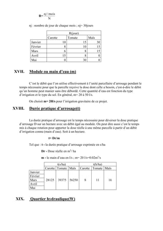 R=
N
mois/nj
nj : nombre de jour de chaque mois ; nj= 30jours
R(jour)
Carotte Tomate Maïs
Janvier 10 15 30
Février 8 10 15
Mars 6 8 15
Avril 15 8 0
Mai 0 30 0
XVII. Module ou main d’eau (m)
C’est le débit que l’on utilise effectivement à l’unité parcellaire d’arrosage pendant le
temps nécessaire pour que la parcelle reçoive la dose dont celle a besoin, c'est-à-dire le débit
qu’un homme peut manier sans être débordé. Cette quantité d’eau est fonction du type
d’irrigation et le type du sol. En général, m= 20 à 50 l/s.
On choisit m= 20l/s pour l’irrigation gravitaire de ce projet.
XVIII. Durée pratique d’arrosage(t)
La durée pratique d’arrosage est le temps nécessaire pour déverser la dose pratique
d’arrosage D sur un hectare avec un débit égal au module. On peut dire aussi c’est le temps
mis à chaque rotation pour apporter la dose réelle à une même parcelle à partir d’un débit
d’irrigation connu (main d’eau). Soit à un hectare.
t= Dr/m
Tel que : t - la durée pratique d’arrosage exprimée en s/ha
Dr - Dose réelle en m3
/ ha
m - le main d’eau en l/s ; m= 20 l/s=0.02m3
/s
t(s/ha) t(h/ha)
Carotte Tomate Maïs Carotte Tomate Maïs
Janvier
Février
Mars 28125 39375 56250 8 11 16
Avril
Mai
XIX. Quartier hydraulique(W)
 