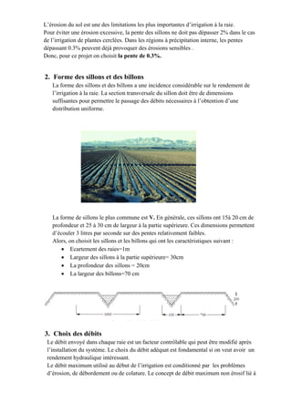 L’érosion du sol est une des limitations les plus importantes d’irrigation à la raie.
Pour éviter une érosion excessive, la pente des sillons ne doit pas dépasser 2% dans le cas
de l’irrigation de plantes cerclées. Dans les régions à précipitation interne, les pentes
dépassant 0.3% peuvent déjà provoquer des érosions sensibles .
Donc, pour ce projet on choisit la pente de 0.3%.
2. Forme des sillons et des billons
La forme des sillons et des billons a une incidence considérable sur le rendement de
l’irrigation à la raie. La section transversale du sillon doit être de dimensions
suffisantes pour permettre le passage des débits nécessaires à l’obtention d’une
distribution uniforme.
La forme de sillons le plus commune est V. En générale, ces sillons ont 15à 20 cm de
profondeur et 25 à 30 cm de largeur à la partie supérieure. Ces dimensions permettent
d’écouler 3 litres par seconde sur des pentes relativement faibles.
Alors, on choisit les sillons et les billons qui ont les caractéristiques suivant :
 Ecartement des raies=1m
 Largeur des sillons à la partie supérieure= 30cm
 La profondeur des sillons = 20cm
 La largeur des billons=70 cm
3. Choix des débits
Le débit envoyé dans chaque raie est un facteur contrôlable qui peut être modifié après
l’installation du système. Le choix du débit adéquat est fondamental si on veut avoir un
rendement hydraulique intéressant.
Le débit maximum utilisé au début de l’irrigation est conditionné par les problèmes
d’érosion, de débordement ou de colature. Le concept de débit maximum non érosif lié à
 