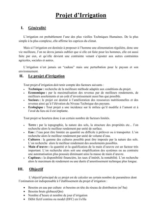 Projet d’Irrigation
I. Généralité
L’irrigation est probablement l’une des plus vieilles Techniques Humaines. De la plus
simple à la plus complexe, elle affirme les caprices du climat.
Mais si l’irrigation est destinée à proposer à l’homme une alimentation régulière, donc une
vie meilleure, l’on ne devra jamais oublier que si elle est faite pour les hommes, elle est aussi
faite par eux, et qu’elle devient une contrainte venant s’ajouter aux autres contraintes
agricoles, sociales et autres.
L’irrigation n’est jamais un “cadeau” mais une perturbation pour le paysan et son
environnement.
II. Le projet d’irrigation
Tout projet d’irrigation doit tenir compte des facteurs suivants :
 Technique : recherche de la meilleure méthode adaptée aux conditions du projet.
 Economique : par la maximalisation des revenus par de meilleurs rendements, de
meilleurs assolements et un coût d’investissement aussi bas que possible.
 Sociaux : le projet est destiné à l’amélioration des ressources nutritionnelles et des
revenus ainsi qu’à l’élévation du Niveau Technique des paysans.
 Ecologique : Tout projet a une incidence sur le milieu qu’il modifie à l’amont et à
l’aval du lieu où il est implante.
Tout projet se heurtera donc à un certain nombre de facteurs limités.
 Terre : par la topographie, la nature des sols, la structure des propriétés etc... l’on
recherche alors le meilleur rendement par unité de surface.
 Eau : l’eau peut être limitée en quantité ou difficile à prélever ou à transporter. L’on
recherche alors le meilleur rendement par unité de volume d’eau.
 Cultures : la gamme des cultures possible peut être imposée par la nature des sols.
L’on recherche alors le meilleur rendement des assolements possibles.
 Main d’œuvre : la quantité et la qualification de la main d’oeuvre est un facteur très
important. L’on recherche alors soit une simplification des systèmes ou au contraire
une automatisation plus poussée diminuant ainsi la masse de main d’œuvre.
 Capitaux : la disponibilité financière, les taux d’intérêt, la rentabilité. L’on recherche
alors le maximum de rendement ou une durée d’amortissement technique plus longue.
III. Objectif
L’objectif principal de ce projet est de calculer un certain nombre de paramètres dont
l’estimation est indispensable à l’établissement du projet d’irrigation :
 Besoins en eau par culture et besoins en tête du réseau de distribution (m3
/ha)
 Besoins bruts globaux(Qm)
 Nombre d’heure et nombre de jour d’irrigation
 Débit fictif continu ou model (DFC) en l/s/Ha
 