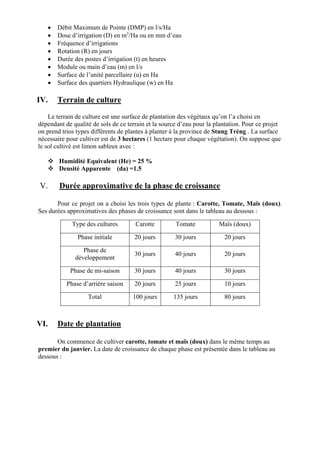  Débit Maximum de Pointe (DMP) en l/s/Ha
 Dose d’irrigation (D) en m3
/Ha ou en mm d’eau
 Fréquence d’irrigations
 Rotation (R) en jours
 Durée des postes d’irrigation (t) en heures
 Module ou main d’eau (m) en l/s
 Surface de l’unité parcellaire (u) en Ha
 Surface des quartiers Hydraulique (w) en Ha
IV. Terrain de culture
Le terrain de culture est une surface de plantation des végétaux qu’on l’a choisi en
dépendant de qualité de sols de ce terrain et la source d’eau pour la plantation. Pour ce projet
on prend trios types différents de plantes à planter à la province de Stung Trèng . La surface
nécessaire pour cultiver est de 3 hectares (1 hectare pour chaque végétation). On suppose que
le sol cultivé est limon sableux avec :
 Humidité Equivalent (He) = 25 %
 Densité Apparente (da) =1.5
V. Durée approximative de la phase de croissance
Pour ce projet on a choisi les trois types de plante : Carotte, Tomate, Maïs (doux).
Ses durées approximatives des phases de croissance sont dans le tableau au dessous :
Type des cultures Carotte Tomate Maïs (doux)
Phase initiale 20 jours 30 jours 20 jours
Phase de
développement
30 jours 40 jours 20 jours
Phase de mi-saison 30 jours 40 jours 30 jours
Phase d’arrière saison 20 jours 25 jours 10 jours
Total 100 jours 135 jours 80 jours
VI. Date de plantation
On commence de cultiver carotte, tomate et maïs (doux) dans le même temps au
premier du janvier. La date de croissance de chaque phase est présentée dans le tableau au
dessous :
 