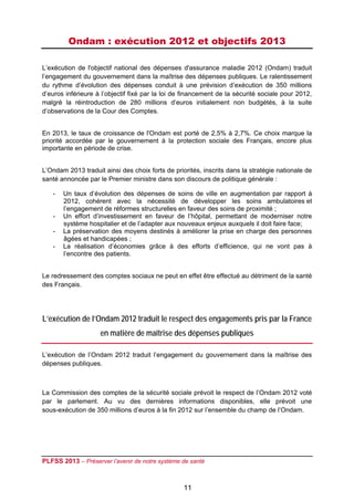 Ondam : exécution 2012 et objectifs 2013
 

L’exécution de l'objectif national des dépenses d'assurance maladie 2012 (Ondam) traduit
l’engagement du gouvernement dans la maîtrise des dépenses publiques. Le ralentissement
du rythme d’évolution des dépenses conduit à une prévision d’exécution de 350 millions
d’euros inférieure à l’objectif fixé par la loi de financement de la sécurité sociale pour 2012,
malgré la réintroduction de 280 millions d’euros initialement non budgétés, à la suite
d’observations de la Cour des Comptes.


En 2013, le taux de croissance de l'Ondam est porté de 2,5% à 2,7%. Ce choix marque la
priorité accordée par le gouvernement à la protection sociale des Français, encore plus
importante en période de crise.


L’Ondam 2013 traduit ainsi des choix forts de priorités, inscrits dans la stratégie nationale de
santé annoncée par le Premier ministre dans son discours de politique générale :

    -   Un taux d’évolution des dépenses de soins de ville en augmentation par rapport à
        2012, cohérent avec la nécessité de développer les soins ambulatoires et
        l’engagement de réformes structurelles en faveur des soins de proximité ;
    -   Un effort d’investissement en faveur de l’hôpital, permettant de moderniser notre
        système hospitalier et de l’adapter aux nouveaux enjeux auxquels il doit faire face;
    -   La préservation des moyens destinés à améliorer la prise en charge des personnes
        âgées et handicapées ;
    -   La réalisation d’économies grâce à des efforts d’efficience, qui ne vont pas à
        l’encontre des patients.


Le redressement des comptes sociaux ne peut en effet être effectué au détriment de la santé
des Français.




L’exécution de l’Ondam 2012 traduit le respect des engagements pris par la France
                    en matière de maîtrise des dépenses publiques

L’exécution de l’Ondam 2012 traduit l’engagement du gouvernement dans la maîtrise des
dépenses publiques.



La Commission des comptes de la sécurité sociale prévoit le respect de l’Ondam 2012 voté
par le parlement. Au vu des dernières informations disponibles, elle prévoit une
sous-exécution de 350 millions d’euros à la fin 2012 sur l’ensemble du champ de l’Ondam.




PLFSS 2013 – Préserver l’avenir de notre système de santé

 
                                                  11
 