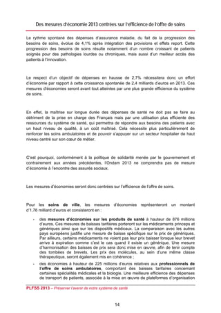 Des mesures d’économie 2013 centrées sur l’efficience de l’offre de soins

Le rythme spontané des dépenses d’assurance maladie, du fait de la progression des
besoins de soins, évolue de 4,1% après intégration des provisions et effets report. Cette
progression des besoins de soins résulte notamment d’un nombre croissant de patients
soignés pour des pathologies lourdes ou chroniques, mais aussi d’un meilleur accès des
patients à l’innovation.



Le respect d’un objectif de dépenses en hausse de 2,7% nécessitera donc un effort
d’économie par rapport à cette croissance spontanée de 2,4 milliards d’euros en 2013. Ces
mesures d’économies seront avant tout atteintes par une plus grande efficience du système
de soins.



En effet, la maîtrise sur longue durée des dépenses de santé ne doit pas se faire au
détriment de la prise en charge des Français mais par une utilisation plus efficiente des
ressources du système de santé, qui permettra de répondre aux besoins des patients avec
un haut niveau de qualité, à un coût maîtrisé. Cela nécessite plus particulièrement de
renforcer les soins ambulatoires et de pouvoir s’appuyer sur un secteur hospitalier de haut
niveau centré sur son cœur de métier.



C’est pourquoi, conformément à la politique de solidarité menée par le gouvernement et
contrairement aux années précédentes, l’Ondam 2013 ne comprendra pas de mesure
d’économie à l’encontre des assurés sociaux.



Les mesures d’économies seront donc centrées sur l’efficience de l’offre de soins.



Pour les soins de ville, les mesures d’économies représenteront un montant
d’1,76 milliard d’euros et consisteront en :

    -    des mesures d’économies sur les produits de santé à hauteur de 876 millions
         d’euros. Ces mesures de baisses tarifaires porteront sur les médicaments princeps et
         génériques ainsi que sur les dispositifs médicaux. La comparaison avec les autres
         pays européens justifie une mesure de baisse spécifique sur le prix de génériques.
         Par ailleurs, certains médicaments ne voient pas leur prix baisser lorsque leur brevet
         arrive à expiration comme c’est le cas quand il existe un générique. Une mesure
         d’harmonisation des baisses de prix sera donc mise en œuvre, afin de tenir compte
         des tombées de brevets. Les prix des molécules, au sein d’une même classe
         thérapeutique, seront également mis en cohérence ;
    -    des économies à hauteur de 225 millions d’euros relatives aux professionnels de
         l’offre de soins ambulatoires, comportant des baisses tarifaires concernant
         certaines spécialités médicales et la biologie. Une meilleure efficience des dépenses
         de transport de patients, associée à la mise en œuvre de plateformes d’organisation

PLFSS 2013 – Préserver l’avenir de notre système de santé

 
                                                  14
 