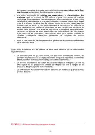 du transport, permettra de prendre en compte les récentes observations de la Cour
        des Comptes sur l’évolution des dépenses de ce secteur ;
    -   une action structurelle de maîtrise des prescriptions et d’amélioration des
        pratiques, pour un montant de 605 millions d’euros. Les actions de maîtrise
        médicalisée des prescriptions viseront notamment à l’augmentation de la prescription
        dans le répertoire générique et une prescription plus homogène des arrêts de travail
        grâce à la diffusion de référentiels. La mise en œuvre des accords passés avec les
        professionnels de santé, et plus particulièrement la rémunération sur objectifs de
        santé généralisée aux médecins généralistes et aux cardiologues, permettra de
        soutenir cette politique. Une action de lutte contre la iatrogénie médicamenteuse,
        permettant de réduire les effets indésirables des médicaments chez les patients
        âgés, associant les prescripteurs ambulatoires, ainsi qu’un meilleur contrôle de
        certaines prescriptions d’exception, permettront de compléter ces actions
        d’efficience ;
    -   enfin, la lutte contre les fraudes permettra de générer une économie complémentaire
        de 50 millions d’euros.


Cette action volontariste sur les produits de santé sera soutenue par un encadrement
législatif renforcé :

    -   La possibilité pour les pouvoirs publics, sur des bases scientifiques validées, de
        permettre la prescription d’une spécialité même lorsque le laboratoire ne demande
        pas l’autorisation de mise sur le marché pour l’indication concernée.
    -   Un meilleur encadrement de l’action des visiteurs médicaux à l’hôpital. Ce sont en
        effet aujourd’hui les prescriptions initiées par l’hôpital qui sont à l’origine de la
        croissance des prescriptions de médicaments.
    -   Le renforcement de l’encadrement et des sanctions en matière de publicité sur les
        produits de santé.




PLFSS 2013 – Préserver l’avenir de notre système de santé

 
                                                 15
 