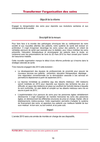Transformer l’organisation des soins
 

                                    Objectif de la réforme

Engager la réorganisation des soins pour répondre aux évolutions sanitaires et aux
changements de la société.




                                   Descriptif de la mesure

Pour faire face à la montée des pathologies chroniques liée au vieillissement de notre
société et aux nouvelles attentes des patients, notre système de santé doit évoluer en
profondeur. Il s’agit d’organiser davantage les soins autour des patients, en créant de
véritables parcours de santé (par exemple pour le diabète), pour mieux mobiliser les soins
préventifs, l’éducation thérapeutique et accompagner les patients dans la durée, en
cohérence avec les préconisations de l’avis du 22 mars 2012 du Haut conseil pour l’avenir
de l’assurance maladie.

Cette nouvelle organisation marque le début d’une réforme profonde qui s’inscrira dans la
stratégie nationale de santé.

Trois mesures engagent dès 2013 cette évolution :

       Le développement des équipes de professionnels de proximité pour assurer de
        nouveaux services aux patients : prévention, éducation thérapeutique, dépistage…
        Une négociation conventionnelle sur la rémunération associée à ces services en
        permettra le déploiement à partir de septembre 2013 ;

       La réponse immédiate au problème aigu des déserts médicaux : 200 médecins
        seront mobilisés en 2013 pour répondre aux besoins des territoires les plus en
        difficulté, en appui des médecins en place qui souffrent de l'activité intense à laquelle
        ils sont confrontés. Un plan dédié et complet sur les déserts médicaux sera mis en
        œuvre à partir de 2013 ;

       L’expérimentation d’un parcours de soins pour les personnes âgées véritablement
        décloisonné: il s’agit d’organiser de manière transverse les soins des personnes
        âgées, en décloisonnant les différentes structures de prise en charge, hôpital, ville et
        établissements médico-sociaux. Cette organisation permettra d’adapter le système
        de financement des soins, et apportera aux patients une meilleure lisibilité de leur
        suivi médical : le bon soin, au bon endroit, et au juste coût.

                                            Impact

L’année 2013 sera une année de montée en charge de ces dispositifs.




PLFSS 2013 – Préserver l’avenir de notre système de santé

 
                                                   19
 