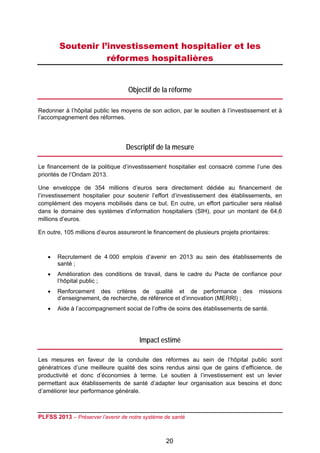 Soutenir l’investissement hospitalier et les
                   réformes hospitalières
 

                                   Objectif de la réforme

Redonner à l’hôpital public les moyens de son action, par le soutien à l’investissement et à
l’accompagnement des réformes.




                                  Descriptif de la mesure

Le financement de la politique d’investissement hospitalier est consacré comme l’une des
priorités de l’Ondam 2013.

Une enveloppe de 354 millions d’euros sera directement dédiée au financement de
l’investissement hospitalier pour soutenir l’effort d’investissement des établissements, en
complément des moyens mobilisés dans ce but. En outre, un effort particulier sera réalisé
dans le domaine des systèmes d’information hospitaliers (SIH), pour un montant de 64,6
millions d’euros.

En outre, 105 millions d’euros assureront le financement de plusieurs projets prioritaires:



       Recrutement de 4 000 emplois d’avenir en 2013 au sein des établissements de
        santé ;
       Amélioration des conditions de travail, dans le cadre du Pacte de confiance pour
        l’hôpital public ;
       Renforcement des critères de qualité et de performance des                    missions
        d’enseignement, de recherche, de référence et d’innovation (MERRI) ;
       Aide à l’accompagnement social de l’offre de soins des établissements de santé.




                                       Impact estimé

Les mesures en faveur de la conduite des réformes au sein de l’hôpital public sont
génératrices d’une meilleure qualité des soins rendus ainsi que de gains d’efficience, de
productivité et donc d’économies à terme. Le soutien à l’investissement est un levier
permettant aux établissements de santé d’adapter leur organisation aux besoins et donc
d’améliorer leur performance générale.



PLFSS 2013 – Préserver l’avenir de notre système de santé

 
                                                  20
 