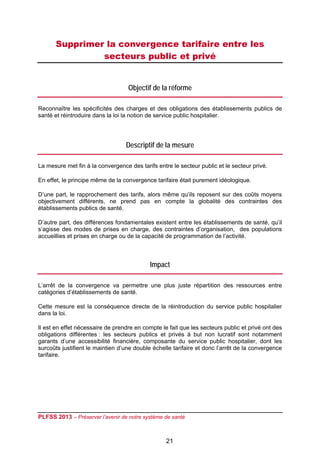 Supprimer la convergence tarifaire entre les
               secteurs public et privé
 

                                   Objectif de la réforme

Reconnaître les spécificités des charges et des obligations des établissements publics de
santé et réintroduire dans la loi la notion de service public hospitalier.




                                  Descriptif de la mesure

La mesure met fin à la convergence des tarifs entre le secteur public et le secteur privé.

En effet, le principe même de la convergence tarifaire était purement idéologique.

D’une part, le rapprochement des tarifs, alors même qu’ils reposent sur des coûts moyens
objectivement différents, ne prend pas en compte la globalité des contraintes des
établissements publics de santé.

D’autre part, des différences fondamentales existent entre les établissements de santé, qu’il
s’agisse des modes de prises en charge, des contraintes d’organisation, des populations
accueillies et prises en charge ou de la capacité de programmation de l’activité.



                                            Impact

L’arrêt de la convergence va permettre une plus juste répartition des ressources entre
catégories d’établissements de santé.

Cette mesure est la conséquence directe de la réintroduction du service public hospitalier
dans la loi.

Il est en effet nécessaire de prendre en compte le fait que les secteurs public et privé ont des
obligations différentes : les secteurs publics et privés à but non lucratif sont notamment
garants d’une accessibilité financière, composante du service public hospitalier, dont les
surcoûts justifient le maintien d’une double échelle tarifaire et donc l’arrêt de la convergence
tarifaire.




PLFSS 2013 – Préserver l’avenir de notre système de santé

 
                                                  21
 