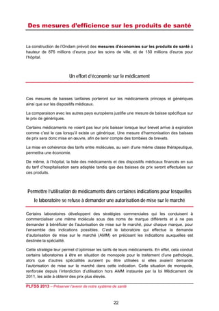Des mesures d’efficience sur les produits de santé
 

La construction de l’Ondam prévoit des mesures d’économies sur les produits de santé à
hauteur de 876 millions d’euros pour les soins de ville, et de 150 millions d’euros pour
l’hôpital.



                        Un effort d’économie sur le médicament



Ces mesures de baisses tarifaires porteront sur les médicaments princeps et génériques
ainsi que sur les dispositifs médicaux.

La comparaison avec les autres pays européens justifie une mesure de baisse spécifique sur
le prix de génériques.

Certains médicaments ne voient pas leur prix baisser lorsque leur brevet arrive à expiration
comme c’est le cas lorsqu’il existe un générique. Une mesure d’harmonisation des baisses
de prix sera donc mise en œuvre, afin de tenir compte des tombées de brevets.

La mise en cohérence des tarifs entre molécules, au sein d’une même classe thérapeutique,
permettra une économie.

De même, à l’hôpital, la liste des médicaments et des dispositifs médicaux financés en sus
du tarif d’hospitalisation sera adaptée tandis que des baisses de prix seront effectuées sur
ces produits.



    Permettre l’utilisation de médicaments dans certaines indications pour lesquelles
       le laboratoire se refuse à demander une autorisation de mise sur le marché

Certains laboratoires développent des stratégies commerciales qui les conduisent à
commercialiser une même molécule sous des noms de marque différents et à ne pas
demander à bénéficier de l’autorisation de mise sur le marché, pour chaque marque, pour
l’ensemble des indications possibles. C’est le laboratoire qui effectue la demande
d’autorisation de mise sur le marché (AMM) en précisant les indications auxquelles est
destinée la spécialité.

Cette stratégie leur permet d’optimiser les tarifs de leurs médicaments. En effet, cela conduit
certains laboratoires à être en situation de monopole pour le traitement d’une pathologie,
alors que d’autres spécialités auraient pu être utilisées si elles avaient demandé
l’autorisation de mise sur le marché dans cette indication. Cette situation de monopole,
renforcée depuis l’interdiction d’utilisation hors AMM instaurée par la loi Médicament de
2011, les aide à obtenir des prix plus élevés.

PLFSS 2013 – Préserver l’avenir de notre système de santé

 
                                                 22
 