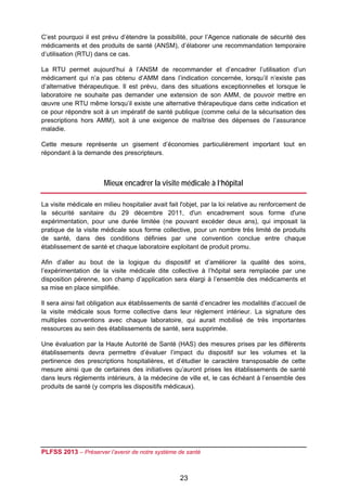 C’est pourquoi il est prévu d’étendre la possibilité, pour l’Agence nationale de sécurité des
médicaments et des produits de santé (ANSM), d’élaborer une recommandation temporaire
d’utilisation (RTU) dans ce cas.

La RTU permet aujourd’hui à l’ANSM de recommander et d’encadrer l’utilisation d’un
médicament qui n’a pas obtenu d’AMM dans l’indication concernée, lorsqu’il n’existe pas
d’alternative thérapeutique. Il est prévu, dans des situations exceptionnelles et lorsque le
laboratoire ne souhaite pas demander une extension de son AMM, de pouvoir mettre en
œuvre une RTU même lorsqu’il existe une alternative thérapeutique dans cette indication et
ce pour répondre soit à un impératif de santé publique (comme celui de la sécurisation des
prescriptions hors AMM), soit à une exigence de maîtrise des dépenses de l’assurance
maladie.

Cette mesure représente un gisement d’économies particulièrement important tout en
répondant à la demande des prescripteurs.

 

                       Mieux encadrer la visite médicale à l’hôpital

La visite médicale en milieu hospitalier avait fait l'objet, par la loi relative au renforcement de
la sécurité sanitaire du 29 décembre 2011, d'un encadrement sous forme d'une
expérimentation, pour une durée limitée (ne pouvant excéder deux ans), qui imposait la
pratique de la visite médicale sous forme collective, pour un nombre très limité de produits
de santé, dans des conditions définies par une convention conclue entre chaque
établissement de santé et chaque laboratoire exploitant de produit promu.

Afin d’aller au bout de la logique du dispositif et d’améliorer la qualité des soins,
l’expérimentation de la visite médicale dite collective à l’hôpital sera remplacée par une
disposition pérenne, son champ d’application sera élargi à l’ensemble des médicaments et
sa mise en place simplifiée.

Il sera ainsi fait obligation aux établissements de santé d’encadrer les modalités d’accueil de
la visite médicale sous forme collective dans leur règlement intérieur. La signature des
multiples conventions avec chaque laboratoire, qui aurait mobilisé de très importantes
ressources au sein des établissements de santé, sera supprimée.

Une évaluation par la Haute Autorité de Santé (HAS) des mesures prises par les différents
établissements devra permettre d’évaluer l’impact du dispositif sur les volumes et la
pertinence des prescriptions hospitalières, et d’étudier le caractère transposable de cette
mesure ainsi que de certaines des initiatives qu’auront prises les établissements de santé
dans leurs règlements intérieurs, à la médecine de ville et, le cas échéant à l’ensemble des
produits de santé (y compris les dispositifs médicaux).

 




PLFSS 2013 – Préserver l’avenir de notre système de santé

 
                                                   23
 