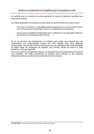 Renforcer l’encadrement de la publicité pour les produits de santé

La publicité pour les produits de santé augmente le risque de dépenses injustifiées par
l’assurance maladie.

Les règles applicables à la publicité sur les produits de santé comprennent deux lacunes:

    -   d’une part la publicité de spécialités pharmaceutiques pour le grand public dont le
        nom commercial est trop similaire à celui d’un médicament remboursable ;

    -   d’autre part le dispositif d’encadrement de la publicité pour les dispositifs médicaux,
        très récent et qui nécessite d’être renforcé.


En ce qui concerne les médicaments, la publicité grand public sera interdite pour les
médicaments non remboursables lorsque leur nom rappelle celui d'une spécialité
remboursable. Une période transitoire est prévue pour les spécialités déjà commercialisées
et faisant l'objet de campagnes de publicité. Une sanction pénale est prévue si cette
interdiction n’est pas respectée.
En ce qui concerne les dispositifs médicaux, le dispositif actuel d’encadrement de la publicité
sera complété : les motifs d’interdiction de publicité seront étendus et des sanctions
similaires à celles qui existent pour le médicament seront prévues.




PLFSS 2013 – Préserver l’avenir de notre système de santé

 
                                                  24
 