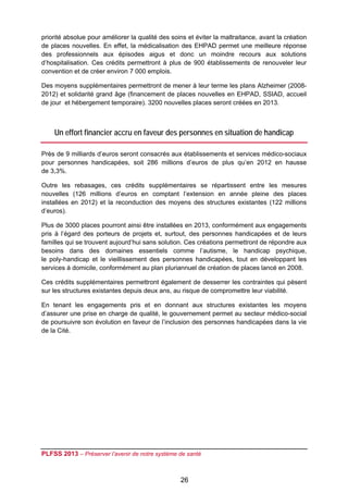 priorité absolue pour améliorer la qualité des soins et éviter la maltraitance, avant la création
de places nouvelles. En effet, la médicalisation des EHPAD permet une meilleure réponse
des professionnels aux épisodes aigus et donc un moindre recours aux solutions
d’hospitalisation. Ces crédits permettront à plus de 900 établissements de renouveler leur
convention et de créer environ 7 000 emplois.

Des moyens supplémentaires permettront de mener à leur terme les plans Alzheimer (2008-
2012) et solidarité grand âge (financement de places nouvelles en EHPAD, SSIAD, accueil
de jour et hébergement temporaire). 3200 nouvelles places seront créées en 2013.



    Un effort financier accru en faveur des personnes en situation de handicap

Près de 9 milliards d’euros seront consacrés aux établissements et services médico-sociaux
pour personnes handicapées, soit 286 millions d’euros de plus qu’en 2012 en hausse
de 3,3%.

Outre les rebasages, ces crédits supplémentaires se répartissent entre les mesures
nouvelles (126 millions d’euros en comptant l’extension en année pleine des places
installées en 2012) et la reconduction des moyens des structures existantes (122 millions
d’euros).

Plus de 3000 places pourront ainsi être installées en 2013, conformément aux engagements
pris à l’égard des porteurs de projets et, surtout, des personnes handicapées et de leurs
familles qui se trouvent aujourd’hui sans solution. Ces créations permettront de répondre aux
besoins dans des domaines essentiels comme l’autisme, le handicap psychique,
le poly-handicap et le vieillissement des personnes handicapées, tout en développant les
services à domicile, conformément au plan pluriannuel de création de places lancé en 2008.

Ces crédits supplémentaires permettront également de desserrer les contraintes qui pèsent
sur les structures existantes depuis deux ans, au risque de compromettre leur viabilité.

En tenant les engagements pris et en donnant aux structures existantes les moyens
d’assurer une prise en charge de qualité, le gouvernement permet au secteur médico-social
de poursuivre son évolution en faveur de l’inclusion des personnes handicapées dans la vie
de la Cité.




PLFSS 2013 – Préserver l’avenir de notre système de santé

 
                                                  26
 