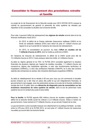 Consolider le financement des prestations retraite
                      et famille


Le projet de loi de financement de la Sécurité sociale pour 2013 (PLFSS 2013) marque la
volonté du gouvernement de garantir la pérennité de notre système de retraites par
répartition et de consolider la situation de la branche famille.



Pour cela, il poursuit l’effort de redressement des régimes de retraite amorcé dans la loi de
finances rectificative d’août 2012 :

       -    En 2012, le déficit de la Caisse nationale d’assurance vieillesse (CNAV) et du
            fonds de solidarité vieillesse (FSV) sera réduit de près d’1 milliard d’euros par
            rapport à ce qu’il aurait été en l’absence de mesures de redressement ;

       -    En 2013, la consolidation se poursuit. Au total, l’effort en recettes est de
            7 milliards d’euros en 2013, dont la moitié au profit de la CNAV.

En l’absence de mesures de redressement, le déficit de la CNAV aurait ainsi été de
7,4 milliards d’euros en 2013. Il sera presque réduit de moitié, à 4 milliards d’euros.

Au-delà du régime général et du FSV, le PLFSS 2013 consolide également la situation
financière de plusieurs régimes par l’apport de recettes nouvelles. 1,1 milliard d’euros est
consacré au régime des exploitants agricoles, à celui des fonctionnaires territoriaux et
hospitaliers (CNRACL), à celui des professions libérales (CNAVPL) et à celui des anciens
salariés des entreprises du secteur des industries électriques et gazières (CNIEG).



Au-delà du rétablissement de la retraite à 60 ans pour ceux qui ont commencé à travailler
jeunes (mesure qui a été mise en place dès juillet et qui est intégralement financée), le
gouvernement s’est engagé, avec les partenaires sociaux à la suite de la Grande conférence
sociale des 9 et 10 juillet, dans une démarche de diagnostic puis de concertation sur les
évolutions nécessaires de notre système de retraite, dans le but de pérenniser notre
système tout en le rendant plus juste et plus lisible.



Pour la famille, le PLFSS apporte 600 millions d’euros de recettes supplémentaires : le
déficit de la branche famille aurait dû s’élever à 3,3 milliards d’euros. Grâce à l’action du
gouvernement, il sera ramené à 2,7 milliards d’euros, ce qui annule l’impact de la crise.

Le gouvernement a ainsi souhaité marquer son attachement à la politique familiale : au total,
entre la LFR pour 2012 et le PLFSS 2013, ce sont près d’1 milliard d’euros de ressources
nouvelles qui auront été à la branche famille.




PLFSS 2013 – Consolider notre protection sociale, en particulier pour les plus fragiles

                                                     29
 
