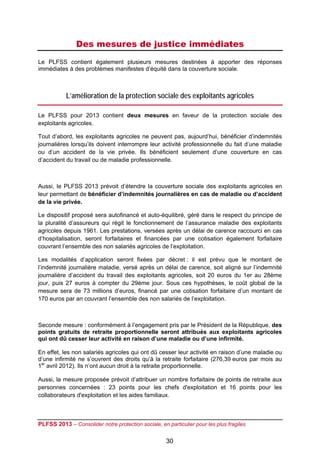 Des mesures de justice immédiates
Le PLFSS contient également plusieurs mesures destinées à apporter des réponses
immédiates à des problèmes manifestes d’équité dans la couverture sociale.

 

           L’amélioration de la protection sociale des exploitants agricoles

Le PLFSS pour 2013 contient deux mesures en faveur de la protection sociale des
exploitants agricoles.

Tout d’abord, les exploitants agricoles ne peuvent pas, aujourd’hui, bénéficier d’indemnités
journalières lorsqu’ils doivent interrompre leur activité professionnelle du fait d’une maladie
ou d’un accident de la vie privée. Ils bénéficient seulement d’une couverture en cas
d’accident du travail ou de maladie professionnelle.



Aussi, le PLFSS 2013 prévoit d’étendre la couverture sociale des exploitants agricoles en
leur permettant de bénéficier d’indemnités journalières en cas de maladie ou d’accident
de la vie privée.

Le dispositif proposé sera autofinancé et auto-équilibré, géré dans le respect du principe de
la pluralité d’assureurs qui régit le fonctionnement de l’assurance maladie des exploitants
agricoles depuis 1961. Les prestations, versées après un délai de carence raccourci en cas
d’hospitalisation, seront forfaitaires et financées par une cotisation également forfaitaire
couvrant l’ensemble des non salariés agricoles de l’exploitation.

Les modalités d’application seront fixées par décret : il est prévu que le montant de
l’indemnité journalière maladie, versé après un délai de carence, soit aligné sur l’indemnité
journalière d’accident du travail des exploitants agricoles, soit 20 euros du 1er au 28ème
jour, puis 27 euros à compter du 29ème jour. Sous ces hypothèses, le coût global de la
mesure sera de 73 millions d’euros, financé par une cotisation forfaitaire d’un montant de
170 euros par an couvrant l’ensemble des non salariés de l’exploitation.



Seconde mesure : conformément à l’engagement pris par le Président de la République, des
points gratuits de retraite proportionnelle seront attribués aux exploitants agricoles
qui ont dû cesser leur activité en raison d’une maladie ou d’une infirmité.

En effet, les non salariés agricoles qui ont dû cesser leur activité en raison d’une maladie ou
d’une infirmité ne s’ouvrent des droits qu’à la retraite forfaitaire (276,39 euros par mois au
1er avril 2012). Ils n’ont aucun droit à la retraite proportionnelle.

Aussi, la mesure proposée prévoit d’attribuer un nombre forfaitaire de points de retraite aux
personnes concernées : 23 points pour les chefs d'exploitation et 16 points pour les
collaborateurs d'exploitation et les aides familiaux.



PLFSS 2013 – Consolider notre protection sociale, en particulier pour les plus fragiles

                                                     30
 