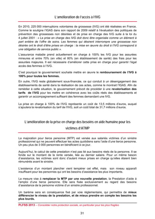 L’amélioration de l’accès à l’IVG

En 2010, 225 000 interruptions volontaires de grossesse (IVG) ont été réalisées en France.
Comme le souligne l’IGAS dans son rapport de 2009 relatif à l’évaluation des politiques de
prévention des grossesses non désirées et de prise en charge des IVG suite à la loi du
4 juillet 2001 : « La prise en charge des IVG doit donc être organisée comme un élément à
part entière de l’offre de soins. Les femmes qui désirent interrompre une grossesse non
désirée ont le droit d’être prises en charge : la mise en œuvre du droit à l’IVG correspond à
une obligation de service public ».
L’assurance maladie prend actuellement en charge à 100% les IVG pour les assurées
mineures et entre 70% (en ville) et 80% (en établissement de santé) des frais pour les
assurées majeures. Il est nécessaire d’améliorer cette prise en charge pour garantir l’égal
accès des femmes à l’IVG.

C’est pourquoi le gouvernement souhaite mettre en œuvre le remboursement de l’IVG à
100% pour toutes les femmes.
En outre, l’IVG reste globalement sous-financée, ce qui conduit à un désengagement des
établissements de santé dans la réalisation de ces actes, comme le montrait l’IGAS. Afin de
remédier à cette situation, le gouvernement prévoit de procéder à une revalorisation des
tarifs de l’IVG pour les mettre en cohérence avec les coûts réels des établissements et
garantir un accompagnement suffisant des femmes demandant une IVG.

La prise en charge à 100% de l’IVG représente un coût de 13,5 millions d’euros, auquel
s’ajoutera la revalorisation du tarif de l’IVG, soit un coût total de 31,7 millions d’euros.




     L’amélioration de la prise en charge des besoins en aide humaine pour les
                                        victimes d’ATMP

La majoration pour tierce personne (MTP) est versée aux salariés victimes d’un sinistre
professionnel qui ne peuvent effectuer les actes quotidiens sans l’aide d’une tierce personne.
Un peu plus de 3 000 personnes en bénéficient à ce jour.

Aujourd’hui, le calcul de cette prestation n’est pas lié aux besoins réels de la personne. Il se
fonde sur le montant de la rente versée, liée au dernier salaire. Pour un même besoin
d’assistance, les victimes sont donc d’autant mieux prises en charge qu’elles étaient bien
rémunérés avant le sinistre.

L’existence d’un montant plancher vient tempérer cet effet, mais son niveau apparaît
insuffisant pour les personnes qui ont les besoins d’assistance les plus importants.

La mesure vise à remplacer la MTP par une nouvelle prestation, la Prestation d’aide à
l’emploi d’une tierce personne. Elle sera fixée exclusivement au regard des besoins
d’assistance de la personne victime d’un sinistre professionnel.

Un barème sera en conséquence fixé par voie réglementaire, qui permettra de mieux
différencier le niveau de la prestation, et de mieux prendre en compte les besoins les
plus lourds.

PLFSS 2013 – Consolider notre protection sociale, en particulier pour les plus fragiles

                                                     31
 