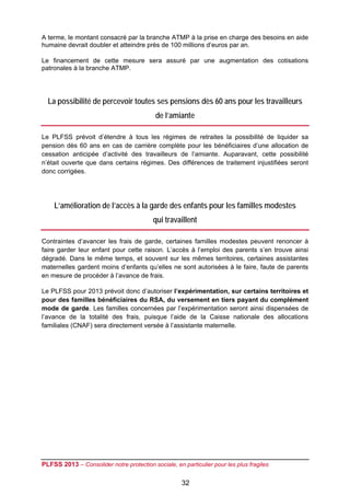 A terme, le montant consacré par la branche ATMP à la prise en charge des besoins en aide
humaine devrait doubler et atteindre près de 100 millions d’euros par an.

Le financement de cette mesure sera assuré par une augmentation des cotisations
patronales à la branche ATMP.




  La possibilité de percevoir toutes ses pensions dès 60 ans pour les travailleurs
                                           de l’amiante

Le PLFSS prévoit d’étendre à tous les régimes de retraites la possibilité de liquider sa
pension dès 60 ans en cas de carrière complète pour les bénéficiaires d’une allocation de
cessation anticipée d’activité des travailleurs de l’amiante. Auparavant, cette possibilité
n’était ouverte que dans certains régimes. Des différences de traitement injustifiées seront
donc corrigées. 




    L’amélioration de l’accès à la garde des enfants pour les familles modestes
                                          qui travaillent

Contraintes d’avancer les frais de garde, certaines familles modestes peuvent renoncer à
faire garder leur enfant pour cette raison. L’accès à l’emploi des parents s’en trouve ainsi
dégradé. Dans le même temps, et souvent sur les mêmes territoires, certaines assistantes
maternelles gardent moins d’enfants qu’elles ne sont autorisées à le faire, faute de parents
en mesure de procéder à l’avance de frais.

Le PLFSS pour 2013 prévoit donc d’autoriser l’expérimentation, sur certains territoires et
pour des familles bénéficiaires du RSA, du versement en tiers payant du complément
mode de garde. Les familles concernées par l’expérimentation seront ainsi dispensées de
l’avance de la totalité des frais, puisque l’aide de la Caisse nationale des allocations
familiales (CNAF) sera directement versée à l’assistante maternelle.




PLFSS 2013 – Consolider notre protection sociale, en particulier pour les plus fragiles

                                                     32
 