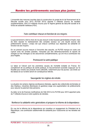 Rendre les prélèvements sociaux plus justes


L’ensemble des mesures inscrites dans la construction du projet de loi de financement de la
Sécurité sociale pour 2013 (PLFSS 2013) apporte 5 milliards d’euros de recettes
supplémentaires, dont 3,4 milliards d’euros pour le régime général de Sécurité sociale et le
fonds de solidarité vieillesse (FSV).




                  Faire contribuer chacun en fonction de ses moyens

Le gouvernement a fait le choix de ne pas recourir à des hausses généralisées d’impôt, mais
de faire reposer le redressement des comptes sociaux sur une équité accrue des
prélèvements sociaux. L’enjeu est que chacun contribue aux dépenses de solidarité en
fonction de ses moyens.

En ne prenant aucune mesure à l’encontre des assurés, ce PLFSS marque en outre une
rupture avec les années passées, marquées par des déremboursements et reports de
charges sur les ménages ou les assurances complémentaires, qui ont mis à contribution les
plus fragiles.

                               Promouvoir la santé publique

Le tabac et l’alcool sont les premières causes de mortalité évitable en France. En
complément de sa politique de santé publique, le Gouvernement souhaite s’appuyer sur la
fiscalité pour rendre ces produits moins attractifs, notamment pour les jeunes. Les droits sur
les tabacs et sur la bière seront en conséquence relevés.


                           Sauvegarder les régimes de retraite

La situation de certains régimes (professions libérales, agents des collectivités territoriales et
des hôpitaux, industries électriques et gazières) exige une augmentation de prélèvements
pour assurer le paiement des pensions.

Au-delà, la loi de finances rectificatives de l’été 2012 et le PLFSS pour 2013 apportent près
de 7 milliards d’euros à notre système de retraites.




 Renforcer la solidarité entre générations et préparer la réforme de la dépendance

En vue de la réforme de la dépendance qui constitue un engagement du Président de la
République, une contribution additionnelle de solidarité pour l’autonomie sur les retraites est
créée.




PLFSS 2013 – Rendre les prélèvements sociaux plus justes
                                                   35
 