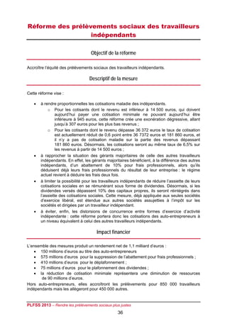 Réforme des prélèvements sociaux des travailleurs
                  indépendants

                                   Objectif de la réforme

Accroître l’équité des prélèvements sociaux des travailleurs indépendants.

                                  Descriptif de la mesure

Cette réforme vise :

      à rendre proportionnelles les cotisations maladie des indépendants.
           o Pour les cotisants dont le revenu est inférieur à 14 500 euros, qui doivent
                aujourd’hui payer une cotisation minimale ne pouvant aujourd’hui être
                inférieure à 945 euros, cette réforme crée une exonération dégressive, allant
                jusqu’à 307 euros pour les plus bas revenus ;
           o Pour les cotisants dont le revenu dépasse 36 372 euros le taux de cotisation
                est actuellement réduit de 0,6 point entre 36 7372 euros et 181 860 euros, et
                il n’y a pas de cotisation maladie sur la partie des revenus dépassant
                181 860 euros. Désormais, les cotisations seront au même taux de 6,5% sur
                les revenus à partir de 14 500 euros ;
      à rapprocher la situation des gérants majoritaires de celle des autres travailleurs
       indépendants. En effet, les gérants majoritaires bénéficient, à la différence des autres
       indépendants, d’un abattement de 10% pour frais professionnels, alors qu’ils
       déduisent déjà leurs frais professionnels du résultat de leur entreprise : le régime
       actuel revient à déduire les frais deux fois.
      à limiter la possibilité pour les travailleurs indépendants de réduire l’assiette de leurs
       cotisations sociales en se rémunérant sous forme de dividendes. Désormais, si les
       dividendes versés dépassent 10% des capitaux propres, ils seront réintégrés dans
       l’assiette des cotisations sociales. Cette mesure, déjà appliquée aux seules sociétés
       d’exercice libéral, est étendue aux autres sociétés assujetties à l’impôt sur les
       sociétés et dirigées par un travailleur indépendant.
      à éviter, enfin, les distorsions de concurrence entre formes d’exercice d’activité
       indépendante : cette réforme portera donc les cotisations des auto-entrepreneurs à
       un niveau équivalent à celui des autres travailleurs indépendants.

                                      Impact financier

L’ensemble des mesures produit un rendement net de 1,1 milliard d’euros :
     150 millions d’euros au titre des auto-entrepreneurs
     575 millions d’euros pour la suppression de l’abattement pour frais professionnels ;
     410 millions d’euros pour le déplafonnement ;
     75 millions d’euros pour le plafonnement des dividendes ;
     la réduction de cotisation minimale représentera une diminution de ressources
       de 90 millions d’euros.
Hors auto-entrepreneurs, elles accroîtront les prélèvements pour 850 000 travailleurs
indépendants mais les allègeront pour 450 000 autres.


PLFSS 2013 – Rendre les prélèvements sociaux plus justes
                                                  36
 