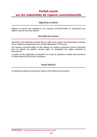 Forfait social
     sur les indemnités de rupture conventionnelle

                                  Objectif de la réforme

Réguler le recours des employeurs aux ruptures conventionnelles en rapprochant leur
régime social de celui des salaires.


                                 Descriptif de la mesure

Aujourd’hui, les indemnités versées dans le cadre d’une rupture conventionnelle ne donnent
lieu à cotisations sociales que sur le montant dépassant 72 744 euros.
Les ruptures conventionnelles ont été utilisées par certains employeurs comme instrument
pour se séparer de salariés, souvent âgés, en échappant aux règles encadrant le
licenciement.
La partie de ces indemnités sur laquelle il n’y a pas de cotisations sociales sera soumise à
un forfait social de 20% dû par l’employeur.



                                     Impact financier

Le rendement attendu de la mesure s’élève à 330 millions d’euros par an.




PLFSS 2013 – Rendre les prélèvements sociaux plus justes
                                                37
 