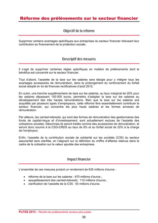 Réforme des prélèvements sur le secteur financier

                                   Objectif de la réforme

Supprimer certains avantages spécifiques aux entreprises du secteur financier réduisant leur
contribution au financement de la protection sociale.




                                  Descriptif des mesures

Il s’agit de supprimer certaines règles spécifiques en matière de prélèvements dont le
bénéfice est concentré sur le secteur financier.

Tout d’abord, l’assiette de la taxe sur les salaires sera élargie pour y intégrer tous les
avantages accessoires de rémunération, dans le prolongement du renforcement du forfait
social adopté en loi de finances rectificatives d’août 2012.

En outre, une tranche supplémentaire de taxe sur les salaires, au taux marginal de 20% pour
les salaires dépassant 150 000 euros, permettra d’adapter la taxe sur les salaires au
développement des très hautes rémunérations. Bien que la taxe sur les salaires soit
acquittée par plusieurs types d’employeurs, cette réforme fera essentiellement contribuer le
secteur financier, qui concentre les plus hauts salaires et les formes annexes de
rémunération.

Par ailleurs, les carried-interests, qui sont des formes de rémunération des gestionnaires des
fonds de capital-risque et d’investissement, sont actuellement exclues de l’assiette des
cotisations sociales. Désormais ils seront traités comme des accessoires de rémunération, et
seront donc soumis à la CSG-CRDS au taux de 8% et au forfait social de 20% à la charge
de l’employeur.

Enfin, l’assiette de la contribution sociale de solidarité sur les sociétés (C3S) du secteur
assurantiel sera clarifiée, en l’alignant sur la définition du chiffre d’affaires retenue dans le
cadre de la cotisation sur la valeur ajoutée des entreprises.




                                       Impact financier

L’ensemble de ces mesures produit un rendement de 635 millions d’euros :

      réforme de la taxe sur les salaires : 470 millions d’euros ;
      assujettissement des carried-interests : 110 millions d’euros ;
      clarification de l’assiette de la C3S : 55 millions d’euros.




PLFSS 2013 – Rendre les prélèvements sociaux plus justes
                                                  38
 