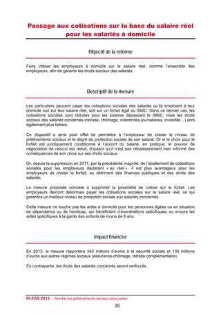 Passage aux cotisations sur la base du salaire réel
          pour les salariés à domicile

                                   Objectif de la réforme

Faire cotiser les employeurs à domicile sur le salaire réel, comme l’ensemble des
employeurs, afin de garantir les droits sociaux des salariés.




                                  Descriptif de la mesure

Les particuliers peuvent payer les cotisations sociales des salariés qu’ils emploient à leur
domicile soit sur leur salaire réel, soit sur un forfait égal au SMIC. Dans ce dernier cas, les
cotisations sociales sont réduites pour les salaires dépassant le SMIC, mais les droits
sociaux des salariés concernés (retraite, chômage, indemnités journalières, invalidité…) sont
également plus faibles.

Ce dispositif a ainsi pour effet de permettre à l’employeur de choisir le niveau de
prélèvements sociaux et le degré de protection sociale de son salarié. Or si le choix pour le
forfait est juridiquement conditionné à l’accord du salarié, en pratique, le pouvoir de
négociation de celui-ci est réduit, d’autant qu’il n’est pas nécessairement bien informé des
conséquences de son choix sur ses droits sociaux.

Or, depuis la suppression en 2011, par la précédente majorité, de l’abattement de cotisations
sociales pour les employeurs déclarant « au réel », il est plus avantageux pour les
employeurs de choisir le forfait, au détriment des finances publiques et des droits des
salariés.

La mesure proposée consiste à supprimer la possibilité de cotiser sur le forfait. Les
employeurs devront désormais payer les cotisations sociales sur le salaire réel, ce qui
garantira un meilleur niveau de protection sociale aux salariés concernés.

Cette mesure ne touche pas les aides à domicile pour les personnes âgées ou en situation
de dépendance ou de handicap, qui bénéficient d’exonérations spécifiques, ou encore les
aides spécifiques à la garde des enfants de moins de 6 ans.




                                      Impact financier

En 2013, la mesure rapportera 340 millions d’euros à la sécurité sociale et 135 millions
d’euros aux autres régimes sociaux (assurance-chômage, retraite complémentaire).

En contrepartie, les droits des salariés concernés seront renforcés.




PLFSS 2013 – Rendre les prélèvements sociaux plus justes
                                                 39
 
