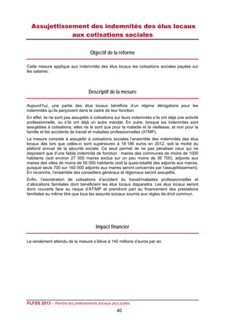 Assujettissement des indemnités des élus locaux
              aux cotisations sociales

                                    Objectif de la réforme

Cette mesure applique aux indemnités des élus locaux les cotisations sociales payées sur
les salaires.




                                   Descriptif de la mesure

Aujourd’hui, une partie des élus locaux bénéficie d’un régime dérogatoire pour les
indemnités qu’ils perçoivent dans le cadre de leur fonction.
En effet, ils ne sont pas assujettis à cotisations sur leurs indemnités s’ils ont déjà une activité
professionnelle, ou s’ils ont déjà un autre mandat. En outre, lorsque les indemnités sont
assujetties à cotisations, elles ne le sont que pour la maladie et la vieillesse, et non pour la
famille et les accidents de travail et maladies professionnelles (ATMP).
La mesure consiste à assujettir à cotisations sociales l’ensemble des indemnités des élus
locaux dès lors que celles-ci sont supérieures à 18 186 euros en 2012, soit la moitié du
plafond annuel de la sécurité sociale. Ce seuil permet de ne pas pénaliser ceux qui ne
disposent que d’une faible indemnité de fonction : maires des communes de moins de 1000
habitants (soit environ 27 000 maires exclus sur un peu moins de 36 700), adjoints aux
maires des villes de moins de 50 000 habitants (soit la quasi-totalité des adjoints aux maires,
puisque seuls 700 sur 160 000 adjoints aux maires seront concernés par l’assujettissement).
En revanche, l’ensemble des conseillers généraux et régionaux seront assujettis.
Enfin, l’exonération de cotisations d’accident du travail/maladies professionnelles et
d’allocations familiales dont bénéficient les élus locaux disparaitra. Les élus locaux seront
donc couverts face au risque d’AT/MP et prendront part au financement des prestations
familiales au même titre que tous les assurés sociaux soumis aux règles de droit commun.




                                       Impact financier

Le rendement attendu de la mesure s’élève à 140 millions d’euros par an.




PLFSS 2013 – Rendre les prélèvements sociaux plus justes
                                                   40
 