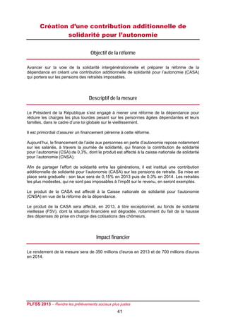 Création d’une contribution additionnelle de
               solidarité pour l’autonomie

                                   Objectif de la réforme

Avancer sur la voie de la solidarité intergénérationnelle et préparer la réforme de la
dépendance en créant une contribution additionnelle de solidarité pour l’autonomie (CASA)
qui portera sur les pensions des retraités imposables.




                                  Descriptif de la mesure

Le Président de la République s’est engagé à mener une réforme de la dépendance pour
réduire les charges les plus lourdes pesant sur les personnes âgées dépendantes et leurs
familles, dans le cadre d’une loi globale sur le vieillissement.

Il est primordial d’assurer un financement pérenne à cette réforme.

Aujourd’hui, le financement de l’aide aux personnes en perte d’autonomie repose notamment
sur les salariés, à travers la journée de solidarité, qui finance la contribution de solidarité
pour l’autonomie (CSA) de 0,3%, dont le produit est affecté à la caisse nationale de solidarité
pour l’autonomie (CNSA).

Afin de partager l’effort de solidarité entre les générations, il est institué une contribution
additionnelle de solidarité pour l’autonomie (CASA) sur les pensions de retraite. Sa mise en
place sera graduelle : son taux sera de 0,15% en 2013 puis de 0,3% en 2014. Les retraités
les plus modestes, qui ne sont pas imposables à l’impôt sur le revenu, en seront exemptés.

Le produit de la CASA est affecté à la Caisse nationale de solidarité pour l’autonomie
(CNSA) en vue de la réforme de la dépendance.

Le produit de la CASA sera affecté, en 2013, à titre exceptionnel, au fonds de solidarité
vieillesse (FSV), dont la situation financière est dégradée, notamment du fait de la hausse
des dépenses de prise en charge des cotisations des chômeurs.




                                      Impact financier

Le rendement de la mesure sera de 350 millions d’euros en 2013 et de 700 millions d’euros
en 2014.




PLFSS 2013 – Rendre les prélèvements sociaux plus justes
                                                 41
 