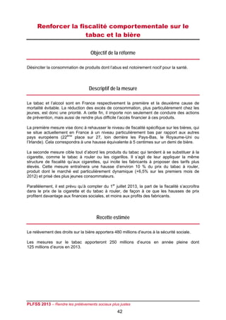 Renforcer la fiscalité comportementale sur le
                    tabac et la bière

                                   Objectif de la réforme

Désinciter la consommation de produits dont l’abus est notoirement nocif pour la santé.




                                  Descriptif de la mesure

Le tabac et l’alcool sont en France respectivement la première et la deuxième cause de
mortalité évitable. La réduction des excès de consommation, plus particulièrement chez les
jeunes, est donc une priorité. A cette fin, il importe non seulement de conduire des actions
de prévention, mais aussi de rendre plus difficile l’accès financier à ces produits.

La première mesure vise donc à rehausser le niveau de fiscalité spécifique sur les bières, qui
se situe actuellement en France à un niveau particulièrement bas par rapport aux autres
pays européens (22ème place sur 27, loin derrière les Pays-Bas, le Royaume-Uni ou
l’Irlande). Cela correspondra à une hausse équivalente à 5 centimes sur un demi de bière.

La seconde mesure cible tout d’abord les produits du tabac qui tendent à se substituer à la
cigarette, comme le tabac à rouler ou les cigarillos. Il s’agit de leur appliquer la même
structure de fiscalité qu’aux cigarettes, qui incite les fabricants à proposer des tarifs plus
élevés. Cette mesure entraînera une hausse d’environ 10 % du prix du tabac à rouler,
produit dont le marché est particulièrement dynamique (+6,5% sur les premiers mois de
2012) et prisé des plus jeunes consommateurs.

Parallèlement, il est prévu qu’à compter du 1er juillet 2013, la part de la fiscalité s’accroîtra
dans le prix de la cigarette et du tabac à rouler, de façon à ce que les hausses de prix
profitent davantage aux finances sociales, et moins aux profits des fabricants.




                                       Recette estimée

Le relèvement des droits sur la bière apportera 480 millions d’euros à la sécurité sociale.

Les mesures sur le tabac apporteront 250 millions d’euros en année pleine dont
125 millions d’euros en 2013.




PLFSS 2013 – Rendre les prélèvements sociaux plus justes
                                                  42
 