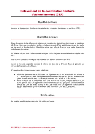 Relèvement de la contribution tarifaire
                  d’acheminement (CTA)

                                   Objectif de la réforme

Assurer le financement du régime de retraite des industries électriques et gazières (IEG).




                                  Descriptif de la mesure

Dans le cadre de la réforme du régime de retraite des industries électriques et gazières
(IEG) de 2004, une contribution tarifaire d’acheminement (CTA) a été instaurée sur les tarifs
de transport et de distribution d’électricité et de gaz, afin de financer une partie des droits
spécifiques du régime.

La recette n’a pas suivi l’évolution des charges, ce qui fragilise le financement du régime des
IEG.

Les taux de cette taxe n’ont pas été modifiés lors de leur réexamen en 2010.

Aussi, la mesure proposée consiste à relever les taux de la CTA de façon à garantir un
niveau de financement suffisant.

L’impact sur les consommateurs sera très limité :

      Pour une personne seule occupant un logement de 20 m², le surcoût est estimé à
       1,17 euros par an, pour un logement exclusivement équipé au gaz ou à l’électricité
       (pour un total annuel de CTA de respectivement 7,97 euros et 11,83 euros).
      Pour un foyer de 5 personnes pour une maison de 120m², l’impact sera de 4,54
       euros par an pour un logement exclusivement équipé au gaz (pour un montant total
       annuel de CTA de 30,80 euros) et de 3,28 euros pour un logement exclusivement
       équipé à l’électricité (pour un montant total annuel de CTA de 33,24 euros).



                                      Recette estimée

La recette supplémentaire sera de 160 millions d’euros.




PLFSS 2013 – Rendre les prélèvements sociaux plus justes
                                                 43
 