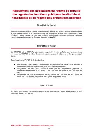 Relèvement des cotisations du régime de retraite
 des agents des fonctions publiques territoriale et
hospitalière et du régime des professions libérales

                                   Objectif de la réforme

Assurer le financement du régime de retraite des agents des fonctions publiques territoriale
et hospitalière cotisant à la caisse nationale de retraite des agents des collectivités locales
(CNRACL) et du régime de base des professions libérales cotisant à la caisse nationale
d’assurance-vieillesse des professions libérales (CNAVPL).




                                  Descriptif de la mesure

La CNRACL et la CNAVPL connaissent depuis 2010 des déficits, qui épuisent leurs
réserves. La CNRACL a même dû recourir à des avances de trésorerie et des prêts à court
terme.

Dans le cadre du PLFSS 2013, il est prévu :

      de transférer à la CNRACL les réserves excédentaires de deux fonds destinés à
       financer des prestations pour les agents des collectivités locales,
      d’augmenter les taux des cotisations dues par les employeurs (hôpitaux et
       collectivités territoriales) à la CNRACL de 1,35 point en 2013 et de 1,35 point en
       2014 ;
      d’augmenter les taux de cotisations de la CNAVPL de 1,12 point en 2014 (pour les
       porter à 9,75%) et de 0,35 point en 2014 (pour les porter à 10,1%).




                                      Impact financier

En 2013, ces hausses de cotisations apporteront 630 millions d’euros à la CNRACL et 200
millions d’euros à la CNAVPL.




PLFSS 2013 – Rendre les prélèvements sociaux plus justes
                                                 44
 