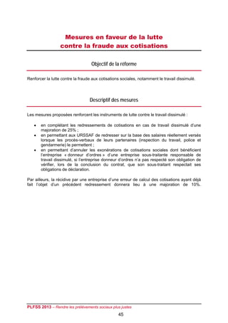 Mesures en faveur de la lutte
                  contre la fraude aux cotisations

                                   Objectif de la réforme

Renforcer la lutte contre la fraude aux cotisations sociales, notamment le travail dissimulé.




                                  Descriptif des mesures

Les mesures proposées renforcent les instruments de lutte contre le travail dissimulé :

      en complétant les redressements de cotisations en cas de travail dissimulé d’une
       majoration de 25% ;
      en permettant aux URSSAF de redresser sur la base des salaires réellement versés
       lorsque les procès-verbaux de leurs partenaires (inspection du travail, police et
       gendarmerie) le permettent ;
      en permettant d’annuler les exonérations de cotisations sociales dont bénéficient
       l’entreprise « donneur d’ordres » d’une entreprise sous-traitante responsable de
       travail dissimulé, si l’entreprise donneur d’ordres n’a pas respecté son obligation de
       vérifier, lors de la conclusion du contrat, que son sous-traitant respectait ses
       obligations de déclaration.

Par ailleurs, la récidive par une entreprise d’une erreur de calcul des cotisations ayant déjà
fait l’objet d’un précédent redressement donnera lieu à une majoration de 10%.




PLFSS 2013 – Rendre les prélèvements sociaux plus justes
                                                  45
 