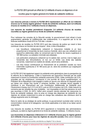 Le PLFSS 2013 prévoit un effort de 5,5 milliards d’euros en dépenses et en
               recettes pour le régime général et le fonds de solidarité vieillesse


Les mesures prévues à travers le PLFSS 2013 représentent un effort de 5,5 milliards
d’euros sur le champ régime général + fonds de solidarité vieillesse, dont 3,4 milliards
d’euros en recettes et 2,1 milliards d’euros en dépenses.

Les mesures de recettes permettront d’apporter 3,4 milliards d’euros de recettes
nouvelles au régime général et au fonds de solidarité vieillesse.


Pour redresser les comptes de la Sécurité sociale, le gouvernement s’est refusé à toute
augmentation générale et indifférenciée des prélèvements. Il a supprimé par la loi de
finances rectificative d’août 2012 la TVA dite « sociale ».
Les mesures de recettes du PLFSS 2013 sont des mesures de justice qui visent à faire
contribuer chacun en fonction de ses moyens1. Ainsi, à titre d’illustration :
       -     Les travailleurs indépendants cotiseront à l’assurance maladie à un taux
             proportionnel à l’ensemble de leurs revenus d’activité, alors que ces cotisations sont
             aujourd’hui plafonnées (elles ne concernent pas la tranche de revenu supérieure à
             181 860 euros). La cotisation minimale sera abaissée.
       -     Les particuliers employeurs cotiseront sur le salaire réel, comme c’est la règle pour
             l’ensemble des rémunérations, et non sur un forfait. Les droits des salariés
             concernés, notamment en matière de retraite, seront ainsi améliorés.
       -     Les élus locaux contribueront au financement de la protection sociale sur leurs
             indemnités supérieures à 18 186 euros par an, dans les conditions qui s’appliquent
             aux salaires.

Le PLFSS 2013 fait également appel à la solidarité entre générations dans la perspective de
la réforme de la dépendance. L’aide à l’autonomie est aujourd’hui financée par les actifs
notamment à travers la Contribution solidarité autonomie (CSA). Cette contribution de 0,3%,
acquittée par les employeurs, correspond à une journée de travail supplémentaire. Le
Président de la République s’est engagé à mettre en œuvre une réforme du dispositif actuel
qui laisse une charge trop lourde à certaines familles. Les retraités seront appelés à
contribuer à son financement par une Contribution Additionnelle de Solidarité pour
l’Autonomie à hauteur de 0,15 % en 2013, puis en 2014 à hauteur de 0,3%. Cette mesure ne
concerne pas les retraités les plus modestes, non imposables et dont les pensions ne sont
pas soumises à CSG. En 2013, l’effort ainsi consenti viendra abonder les ressources du
fonds de solidarité vieillesse, donc la prise en charge des dépenses de solidarité de nos
régimes de retraite (notamment la prise en charge des cotisations des chômeurs dont la
charge augmente avec le chômage).

Dans le cadre de sa stratégie de santé publique, le gouvernement souhaite lutter contre la
consommation d’alcool et le tabagisme. Les droits applicables à la bière et au tabac seront
augmentés.

Les mesures de recettes du PLFSS 2013 apporteront à l’ensemble des administrations
publiques, au-delà du régime général et du fonds de solidarité vieillesse, 5 milliards d’euros.

Les économies en dépenses s’élèveront à 2,1 milliards d’euros pour le régime général
(2,4 milliards d’euros pour tous les régimes de sécurité sociale). Elles seront réalisées

1
    L’ensemble de ces mesures de recettes sont décrites au chapitre V de ce dossier

PLFSS 2013 – Engager le redressement des comptes de la sécurité sociale
                                                              6
 