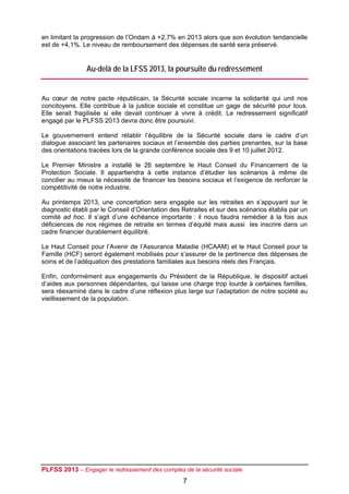 en limitant la progression de l’Ondam à +2,7% en 2013 alors que son évolution tendancielle
est de +4,1%. Le niveau de remboursement des dépenses de santé sera préservé.


                Au-delà de la LFSS 2013, la poursuite du redressement


Au cœur de notre pacte républicain, la Sécurité sociale incarne la solidarité qui unit nos
concitoyens. Elle contribue à la justice sociale et constitue un gage de sécurité pour tous.
Elle serait fragilisée si elle devait continuer à vivre à crédit. Le redressement significatif
engagé par le PLFSS 2013 devra donc être poursuivi.

Le gouvernement entend rétablir l’équilibre de la Sécurité sociale dans le cadre d’un
dialogue associant les partenaires sociaux et l’ensemble des parties prenantes, sur la base
des orientations tracées lors de la grande conférence sociale des 9 et 10 juillet 2012.

Le Premier Ministre a installé le 26 septembre le Haut Conseil du Financement de la
Protection Sociale. Il appartiendra à cette instance d’étudier les scénarios à même de
concilier au mieux la nécessité de financer les besoins sociaux et l’exigence de renforcer la
compétitivité de notre industrie.

Au printemps 2013, une concertation sera engagée sur les retraites en s’appuyant sur le
diagnostic établi par le Conseil d’Orientation des Retraites et sur des scénarios établis par un
comité ad hoc. Il s’agit d’une échéance importante : il nous faudra remédier à la fois aux
déficiences de nos régimes de retraite en termes d’équité mais aussi les inscrire dans un
cadre financier durablement équilibré.

Le Haut Conseil pour l’Avenir de l’Assurance Maladie (HCAAM) et le Haut Conseil pour la
Famille (HCF) seront également mobilisés pour s’assurer de la pertinence des dépenses de
soins et de l’adéquation des prestations familiales aux besoins réels des Français.

Enfin, conformément aux engagements du Président de la République, le dispositif actuel
d’aides aux personnes dépendantes, qui laisse une charge trop lourde à certaines familles,
sera réexaminé dans le cadre d’une réflexion plus large sur l’adaptation de notre société au
vieillissement de la population.




PLFSS 2013 – Engager le redressement des comptes de la sécurité sociale
                                                   7
 