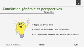 Projet de Fin d'étude 2014-2015 20/20
5
Conclusion générale et perspectives
Perspectives
 Migration IPv4 à IPv6
 Activation des Firewall sur les routeurs
 Utilisation des supports sans fils de hautes débits
 