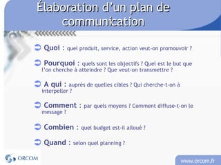 Élaboration d’un plan de communication Quoi  :  quel produit, service, action veut-on promouvoir  ?  Pourquoi  :  quels sont les objectifs ? Quel est le but que l’on cherche à atteindre ? Que veut-on transmettre ? A qui  :  auprès de quelles cibles ? Qui cherche-t-on à interpeller ? Comment  :  par quels moyens ? Comment diffuse-t-on le message ? Combien  :  quel budget est-il alloué ? Quand  :  selon quel planning ? 