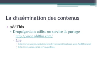 La dissémination des contenus
• Mise en place
 ▫ Activer le module
 ▫ Configurer le module
 ▫ Activer le bouton AddThis pour le ou les types de
   contenus concernés
 ▫ Configurer les permissions en fonction des rôles.
 